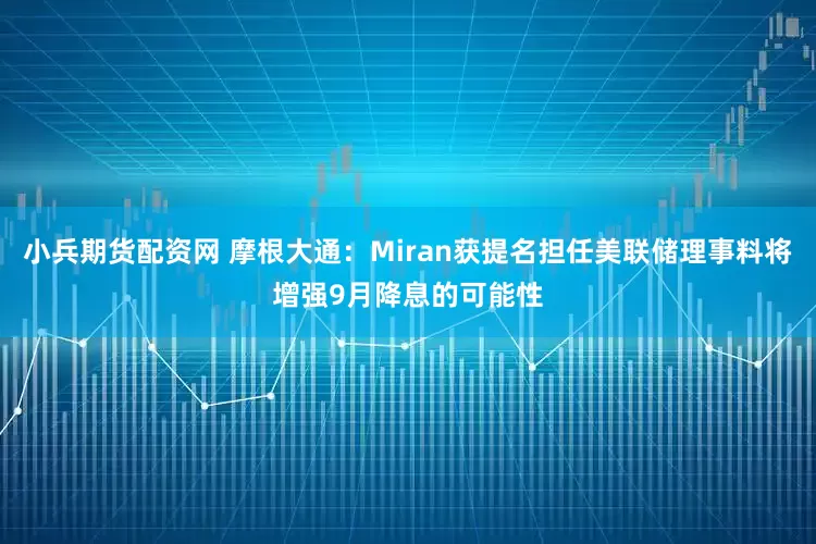 小兵期货配资网 摩根大通：Miran获提名担任美联储理事料将增强9月降息的可能性