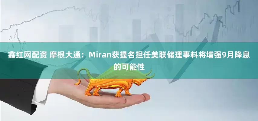 鑫红网配资 摩根大通：Miran获提名担任美联储理事料将增强9月降息的可能性