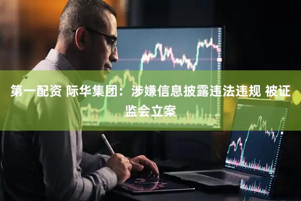 第一配资 际华集团：涉嫌信息披露违法违规 被证监会立案