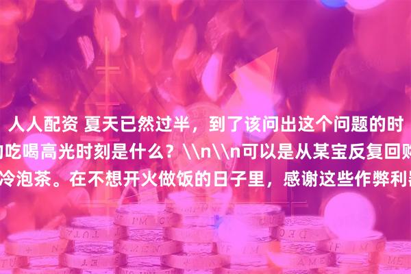 人人配资 夏天已然过半，到了该问出这个问题的时候：\n你今年夏天的吃喝高光时刻是什么？\n\n可以是从某宝反复回购的冷面酱、香绝了的冷泡茶。在不想开火做饭的日子里，感谢这些作弊利器，轻轻松松就能让人吃上好饭，胃口大开；\n\n可以是一道突然上头的宝藏夏日菜谱，或者某个料理偷懒小妙招：同事周周都变着法子在吃胡萝卜沙拉，回头让她分享给大家！\n\n也可以是一家刚发现的餐厅，或者只出现在夜晚路边摊上的限
