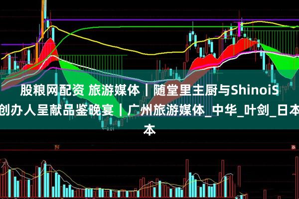 股粮网配资 旅游媒体｜随堂里主厨与ShinoiS创办人呈献品鉴晚宴｜广州旅游媒体_中华_叶剑_日本
