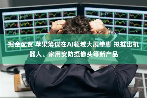 掘金配资 苹果筹谋在AI领域大展拳脚 拟推出机器人、家用安防摄像头等新产品