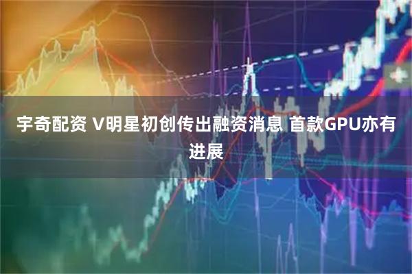 宇奇配资 V明星初创传出融资消息 首款GPU亦有进展