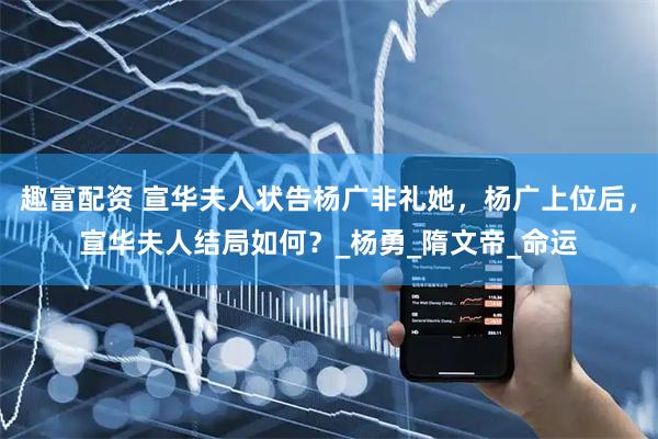 趣富配资 宣华夫人状告杨广非礼她，杨广上位后，宣华夫人结局如何？_杨勇_隋文帝_命运