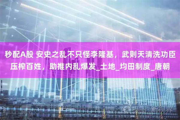 秒配A股 安史之乱不只怪李隆基，武则天清洗功臣压榨百姓，助推内乱爆发_土地_均田制度_唐朝