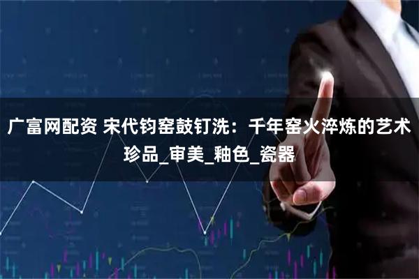 广富网配资 宋代钧窑鼓钉洗：千年窑火淬炼的艺术珍品_审美_釉色_瓷器