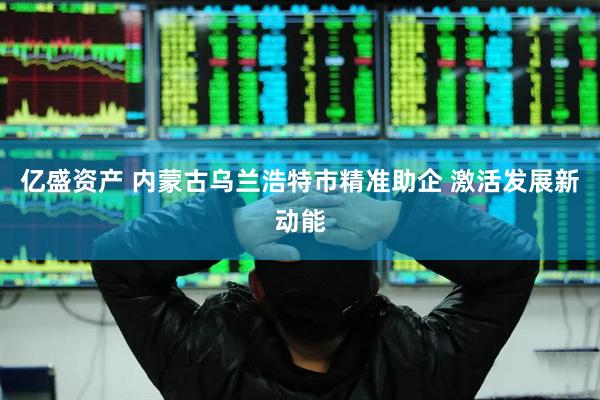 亿盛资产 内蒙古乌兰浩特市精准助企 激活发展新动能
