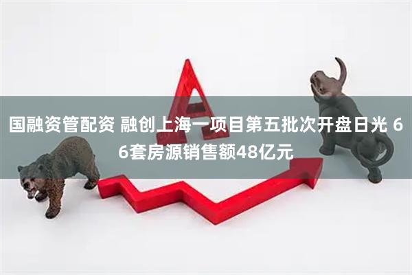 国融资管配资 融创上海一项目第五批次开盘日光 66套房源销售额48亿元