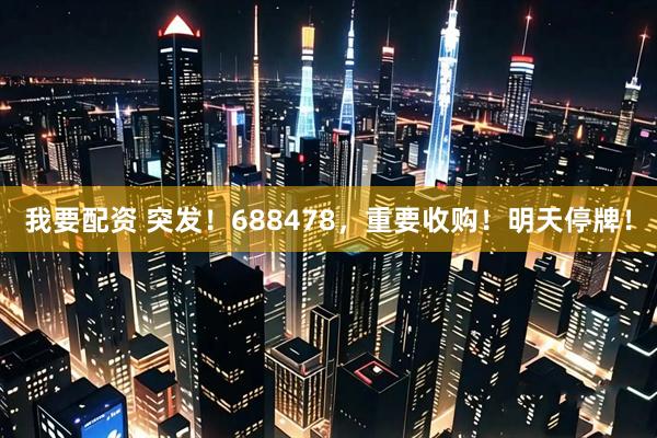 我要配资 突发！688478，重要收购！明天停牌！