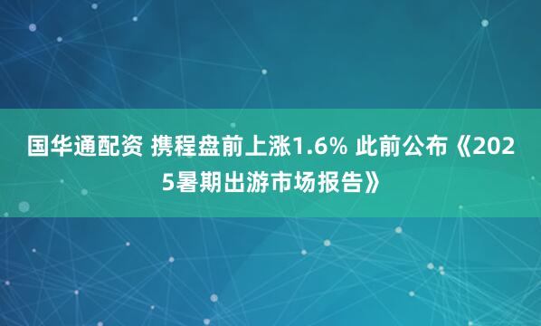 国华通配资 携程盘前上涨1.6% 此前公布《2025暑期出游市场报告》