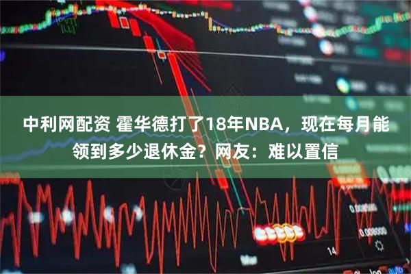 中利网配资 霍华德打了18年NBA，现在每月能领到多少退休金？网友：难以置信
