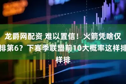 龙爵网配资 难以置信！火箭凭啥仅排第6？下赛季联盟前10大概率这样排