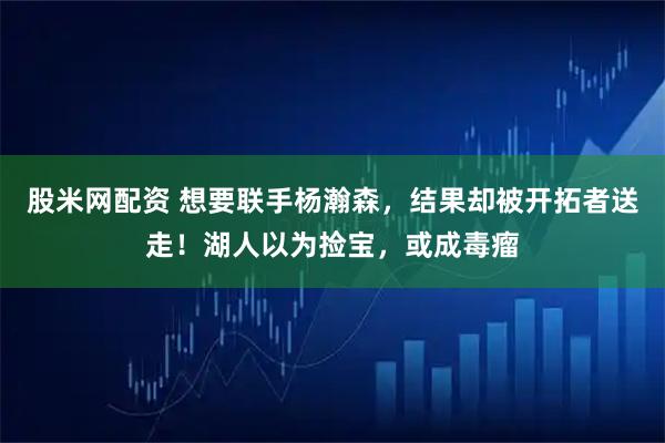 股米网配资 想要联手杨瀚森，结果却被开拓者送走！湖人以为捡宝，或成毒瘤