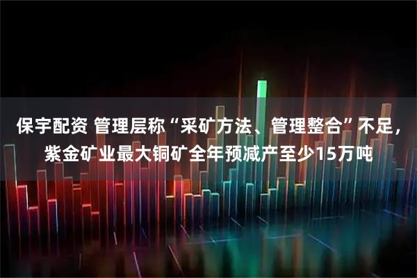 保宇配资 管理层称“采矿方法、管理整合”不足，紫金矿业最大铜矿全年预减产至少15万吨