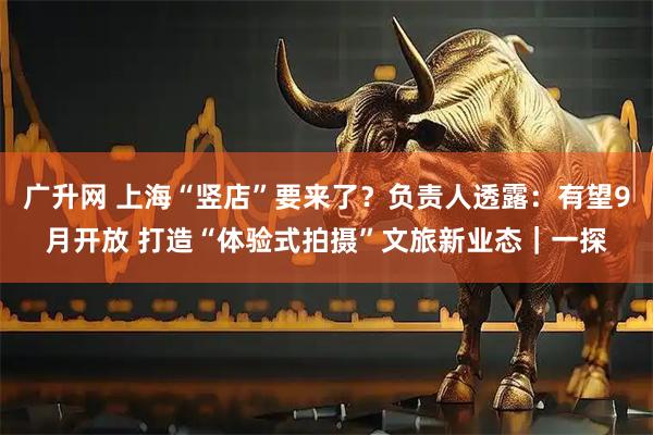 广升网 上海“竖店”要来了？负责人透露：有望9月开放 打造“体验式拍摄”文旅新业态｜一探