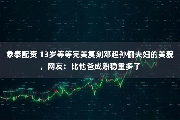 象泰配资 13岁等等完美复刻邓超孙俪夫妇的美貌，网友：比他爸成熟稳重多了