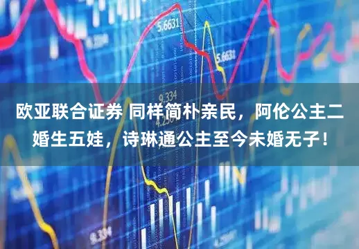欧亚联合证券 同样简朴亲民，阿伦公主二婚生五娃，诗琳通公主至今未婚无子！