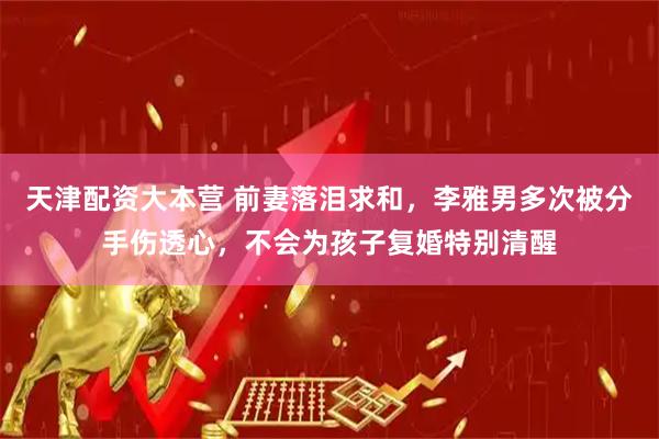 天津配资大本营 前妻落泪求和，李雅男多次被分手伤透心，不会为孩子复婚特别清醒