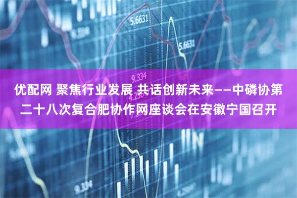 优配网 聚焦行业发展 共话创新未来——中磷协第二十八次复合肥协作网座谈会在安徽宁国召开