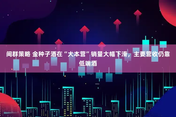 间群策略 金种子酒在“大本营”销量大幅下滑，主要营收仍靠低端酒