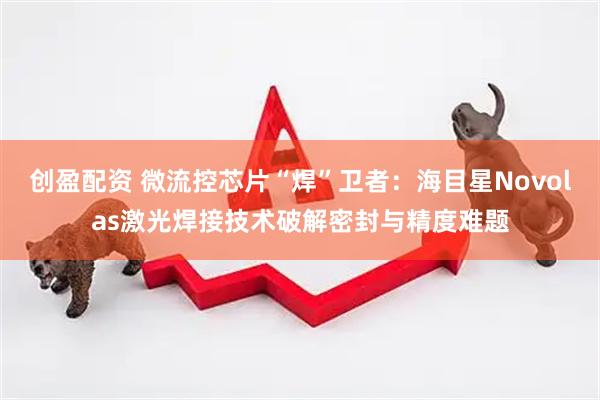 创盈配资 微流控芯片“焊”卫者：海目星Novolas激光焊接技术破解密封与精度难题