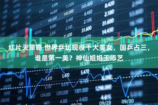 红片天策略 世界乒坛现役十大美女，国乒占三，谁是第一美？神仙姐姐王添艺