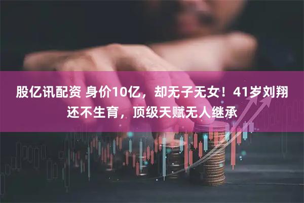 股亿讯配资 身价10亿，却无子无女！41岁刘翔还不生育，顶级天赋无人继承