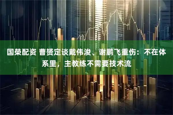 国榮配资 曹赟定谈戴伟浚、谢鹏飞重伤：不在体系里，主教练不需要技术流