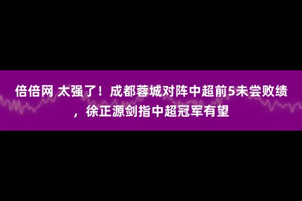倍倍网 太强了！成都蓉城对阵中超前5未尝败绩，徐正源剑指中超冠军有望