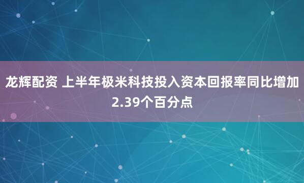 龙辉配资 上半年极米科技投入资本回报率同比增加2.39个百分点