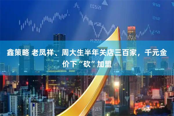 鑫策略 老凤祥、周大生半年关店三百家，千元金价下“砍”加盟