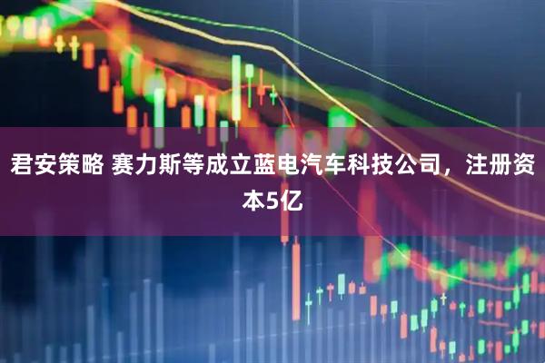 君安策略 赛力斯等成立蓝电汽车科技公司，注册资本5亿