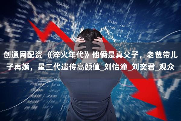 创通网配资 《淬火年代》他俩是真父子，老爸带儿子再婚，星二代遗传高颜值_刘怡潼_刘奕君_观众
