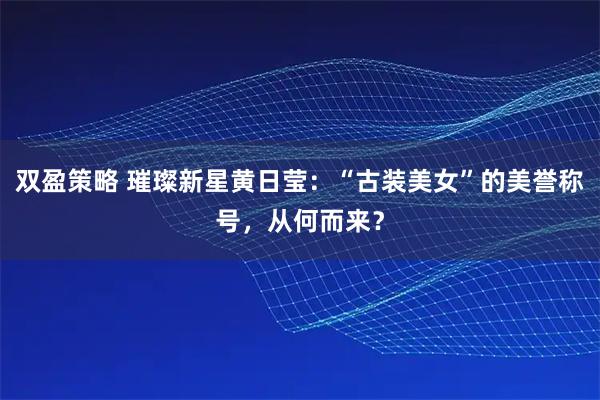 双盈策略 璀璨新星黄日莹：“古装美女”的美誉称号，从何而来？