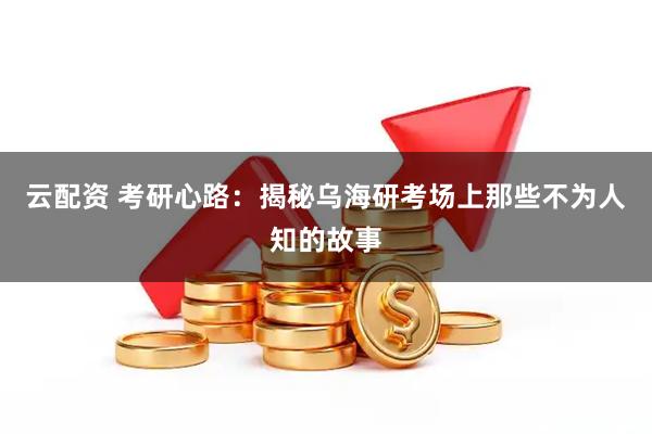 云配资 考研心路：揭秘乌海研考场上那些不为人知的故事