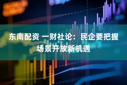 东南配资 一财社论：民企要把握场景开放新机遇