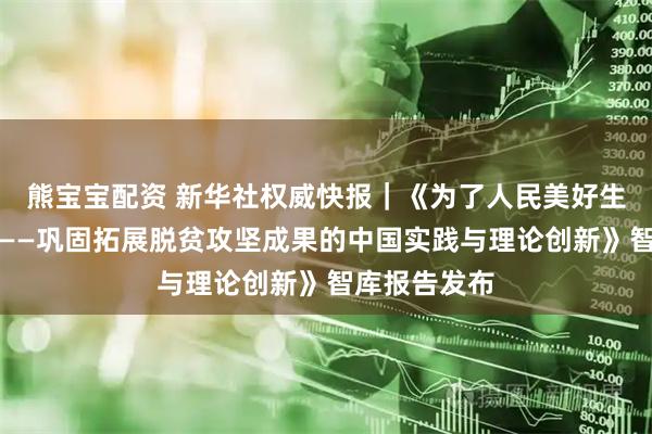 熊宝宝配资 新华社权威快报｜《为了人民美好生活接续奋斗——巩固拓展脱贫攻坚成果的中国实践与理论创新》智库报告发布