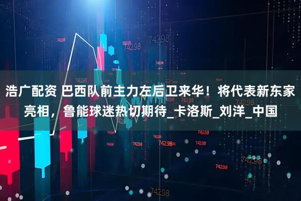 浩广配资 巴西队前主力左后卫来华！将代表新东家亮相，鲁能球迷热切期待_卡洛斯_刘洋_中国